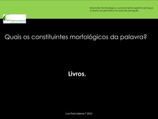 Dicionário Terminológico: conhecimento explícito da língua
                                         e ensino da gramática na aula de português.




Quais os constituintes morfológicos da palavra?




                      Livros.




                    Luís Pinto Salema * 2013
 