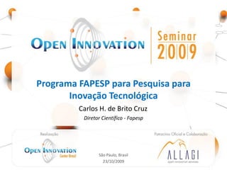 Programa FAPESP para Pesquisa para
       Inovação Tecnológica
                           Carlos H. de Brito Cruz
                                  Diretor Científico - Fapesp


         Realização: Open                                     Patrocínio Oficial e
     Innovation Center - Brasil                              Colaboração: Allagi –
                                                            Open Innovation Services




                                        São Paulo, Brasil
                                          23/10/2009
 