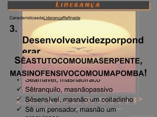 CaracterísticasdaLiderançaRefinada:

3.
   Desenvolveavidezporpond
   erar
  SÊASTUTOCOMOUMASERPENTE,
  Sê forte masnão rude
MASINOFENSIVOCOMOUMAPOMBA!
  Sêamável, masnãofraco
  Sêtranquilo, masnãopassivo
  Sêsensível, masnão um coitadinho
  Sê um pensador, masnão um
 