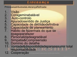 PrincipaisatributosdaLiderançaRefinada:

1.  Visão
2.  Corageminabalável
3.   Auto-controlo
4.  Apuradosentido de Justiça
5.  Capacidade de decisãodefinitiva
6.  Capacidade de planeamento
7.  Hábito de fazermais do que se
    épagoparafazer
8. Personalidadeagradável
9. Simpatia&Compreensão
10. Domínio do detalhe
11. Vontade&disponibilidadeparaassumir total
    responsabilidade
12. Cooperação
 