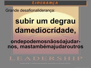Grande desafionaliderança:

    subir um degrau
    damediocrídade,
  ondepodemosnãosóajudar-
 nos, mastambémajudaroutros
 