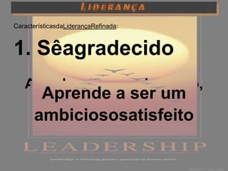 CaracterísticasdaLiderançaRefinada:



1. Sêagradecido
   Agradece, quersejapouco,
     Aprende a ser um
        quersejamuito!
      ambiciososatisfeito
 