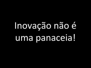 Inovação não é
uma panaceia!
 