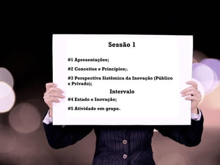 Sessão 1
#1 Apresentações;
#2 Conceitos e Princípios;.
#3 Perspectiva Sistêmica da Inovação (Público
x Privado);
Intervalo
#4 Estado e Inovação;
#5 Atividade em grupo.
 
