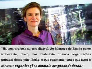 “Há uma profecia autorrealizável. Ao falarmos do Estado como
irrelevante, chato, nós realmente criamos organizações
públicas desse jeito. Então, o que realmente temos que fazer é
construir organizações estatais empreendedoras.”
 