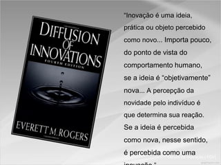 Fórum de Inovação ( FGV)
“Inovação é uma ideia,
prática ou objeto percebido
como novo... Importa pouco,
do ponto de vista do
comportamento humano,
se a ideia é “objetivamente”
nova... A percepção da
novidade pelo indivíduo é
que determina sua reação.
Se a ideia é percebida
como nova, nesse sentido,
é percebida como uma
 