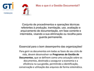 Mas o que é a Gestão Documental?
Conjunto de procedimentos e operações técnicas
referentes à produção, tramitação, uso, avaliação e
arquivamento de documentação, em fase corrente e
intermédia, visando a sua eliminação ou recolha para
guarda permanente.
Essencial para o bom desempenho das organizações!
Para gerir os documentos em todas as fases do seu ciclo de
vida, devem desenvolver-se Programas de Gestão de
Documentos, que se definem como uma actuação sobre os
documentos, destinada a assegurar a economia e a
eficiência na sua gestão, permitindo a identificação,
conservação e utilização dos arquivos de forma sistemática.
 