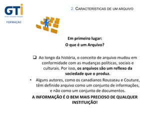 Em primeiro lugar:
O que é um Arquivo?
 Ao longo da história, o conceito de arquivo mudou em
conformidade com as mudanças políticas, sociais e
culturais. Por isso, os arquivos são um reflexo da
sociedade que o produz.
• Alguns autores, como os canadianos Rousseau e Couture,
têm definido arquivo como um conjunto de informações,
e não como um conjunto de documentos.
A INFORMAÇÃO É O BEM MAIS PRECIOSO DE QUALQUER
INSTITUIÇÃO!
2. CARACTERÍSTICAS DE UM ARQUIVO
 