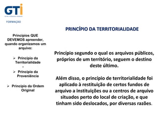 Princípios QUE
DEVEMOS apreender,
quando organizamos um
arquivo:
 Princípio da
Territorialidade
•
 Princípio da
Proveniência
 Princípio da Ordem
Original
PRINCÍPIO DA TERRITORIALIDADE
Princípio segundo o qual os arquivos públicos,
próprios de um território, seguem o destino
deste último.
Além disso, o princípio de territorialidade foi
aplicado à restituição de certos fundos de
arquivo a instituições ou a centros de arquivo
situados perto do local de criação, e que
tinham sido deslocados, por diversas razões.
 