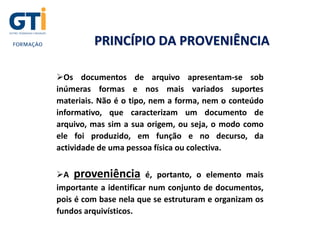 PRINCÍPIO DA PROVENIÊNCIA
Os documentos de arquivo apresentam-se sob
inúmeras formas e nos mais variados suportes
materiais. Não é o tipo, nem a forma, nem o conteúdo
informativo, que caracterizam um documento de
arquivo, mas sim a sua origem, ou seja, o modo como
ele foi produzido, em função e no decurso, da
actividade de uma pessoa física ou colectiva.
A proveniência é, portanto, o elemento mais
importante a identificar num conjunto de documentos,
pois é com base nela que se estruturam e organizam os
fundos arquivísticos.
 