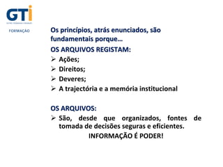 Os princípios, atrás enunciados, são
fundamentais porque…
OS ARQUIVOS REGISTAM:
 Ações;
 Direitos;
 Deveres;
 A trajectória e a memória institucional
OS ARQUIVOS:
 São, desde que organizados, fontes de
tomada de decisões seguras e eficientes.
INFORMAÇÃO É PODER!
 