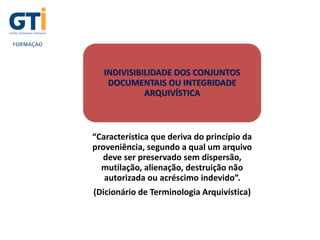INDIVISIBILIDADE DOS CONJUNTOS
DOCUMENTAIS OU INTEGRIDADE
ARQUIVÍSTICA
“Característica que deriva do princípio da
proveniência, segundo a qual um arquivo
deve ser preservado sem dispersão,
mutilação, alienação, destruição não
autorizada ou acréscimo indevido”.
(Dicionário de Terminologia Arquivística)
 