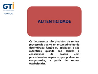 UNIDADE 1
AUTENTICIDADE
Os documentos são produtos de rotinas
processuais que visam o cumprimento de
determinada função ou atividade, e são
autênticos quando são criados e
conservados de acordo com
procedimentos regulares que podem ser
comprovados, a partir de rotinas
estabelecidas.
 