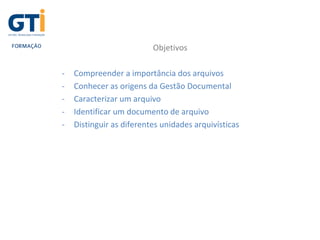 Objetivos
- Compreender a importância dos arquivos
- Conhecer as origens da Gestão Documental
- Caracterizar um arquivo
- Identificar um documento de arquivo
- Distinguir as diferentes unidades arquivísticas
 
