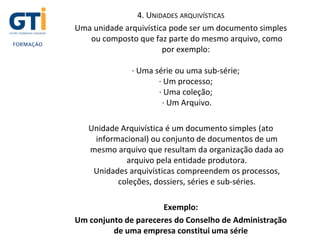 4. UNIDADES ARQUIVÍSTICAS
Uma unidade arquivística pode ser um documento simples
ou composto que faz parte do mesmo arquivo, como
por exemplo:
· Uma série ou uma sub-série;
· Um processo;
· Uma coleção;
· Um Arquivo.
Unidade Arquivística é um documento simples (ato
informacional) ou conjunto de documentos de um
mesmo arquivo que resultam da organização dada ao
arquivo pela entidade produtora.
Unidades arquivísticas compreendem os processos,
coleções, dossiers, séries e sub-séries.
Exemplo:
Um conjunto de pareceres do Conselho de Administração
de uma empresa constitui uma série
 
