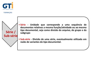 Série /
Sub-série
• Série - Unidade que corresponde a uma sequência de
documentos relativos a mesma função/atividade ou ao mesmo
tipo documental, seja como divisão do arquivo, do grupo e do
subgrupo.
• Sub-série - Divisão de uma série, eventualmente utilizada em
razão de variantes do tipo documental.
 