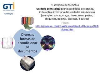 4. UNIDADES DE INSTALAÇÃO
Unidade de Instalação: unidade básica de cotação,
instalação e inventário das unidades arquivísticas
(exemplos: caixas, maços, livros, rolos, pastas,
disquetes, bobinas, cassetes, e outros)
Fonte:
http://joaquim_ribeiro.web.simplesnet.pt/Arquivo/Defi
nicoes.htm
Diversas
formas de
acondicionar
os
documentos
 