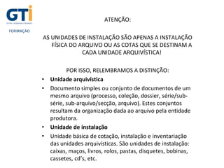 ATENÇÃO:
AS UNIDADES DE INSTALAÇÃO SÃO APENAS A INSTALAÇÃO
FÍSICA DO ARQUIVO OU AS COTAS QUE SE DESTINAM A
CADA UNIDADE ARQUIVÍSTICA!
POR ISSO, RELEMBRAMOS A DISTINÇÃO:
• Unidade arquivística
• Documento simples ou conjunto de documentos de um
mesmo arquivo (processo, coleção, dossier, série/sub-
série, sub-arquivo/secção, arquivo). Estes conjuntos
resultam da organização dada ao arquivo pela entidade
produtora.
• Unidade de instalação
• Unidade básica de cotação, instalação e inventariação
das unidades arquivísticas. São unidades de instalação:
caixas, maços, livros, rolos, pastas, disquetes, bobinas,
cassetes, cd’s, etc.
 
