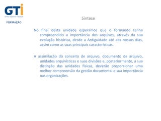 Síntese
No final desta unidade esperamos que o formando tenha
compreendido a importância dos arquivos, através da sua
evolução histórica, desde a Antiguidade até aos nossos dias,
assim como as suas principais características.
A assimilação do conceito de arquivo, documento de arquivo,
unidades arquivísticas e suas divisões e, posteriormente, a sua
distinção das unidades físicas, deverão proporcionar uma
melhor compreensão da gestão documental e sua importância
nas organizações.
 