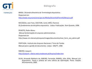 Bibliografia
BRASIL. Dicionário Brasileiro de Terminologia Arquivística.
Disponível em:
http://www.arquivonacional.gov.br/Media/Dicion%20Term%20Arquiv.pdf
ROUSSEAU, Jean-Yves; COUTURE, Carol; ARÉS, Florence
Os fundamentos da disciplina arquivística. Lisboa: Publicações Dom Quixote, 1998.
PEIXOTO, Pedro Abreu
Manual de formação em arquivos administrativos.
Disponível em
http://www.cm-vilareal.pt/arquivo/images/documentos/man_form_arq_admin.pdf
PORTUGAL. Instituto dos Arquivos Nacionais / Torre do Tombo
Manual para a gestão de documentos. Lisboa : IAN/TT, 1998
RIBEIRO, Joaquim
http://joaquim_ribeiro.web.simplesnet.pt/Arquivo/index.htm
SILVA, Armando Malheiro da; RIBEIRO, Fernanda; RAMOS, Júlio; REAL, Manuel Luís
Arquivística. Teoria e prática de uma ciência da informação. Porto: Edições
Afrontamento, 2009.
 