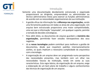 Introdução
Somente uma documentação devidamente estruturada e organizada
proporcionará ao dirigente, empreendedor ou administrador ou
técnico administrativo meios para exercer as funções administrativas
de acordo com as necessidades organizacionais da sua instituição.
• A gestão eficaz da informação faz a diferença nas organizações, sendo
uma ferramenta poderosa em todas as áreas de uma organização. Um
arquivo bem estruturado proporciona uma maior competitividade,
uma vez que a informação “arquivada”, em qualquer suporte, permite
a tomada de decisões estratégicas.
• Para além disto, os documentos de arquivo guardam a memória das
organizações, permitindo fazer estudos retrospectivos dos seus
negócios.
• Já as novas tecnologias podem contribuir para melhorar a gestão de
documentos, desde que respeitem padrões internacionalmente
aceites, os quais implicam a necessária cumplicidade da arquivística
com a tecnologia.
• A organização de um arquivo deve ser programada numa perspectiva
das necessidades presentes, mas também com um olhar nas
necessidades futuras da instituição, tendo em conta as suas
características. Esta regra básica, da organização de um arquivo, exige
a elaboração de um bom plano de trabalho e alguns conhecimentos
das técnicas de organização de um arquivo.
 