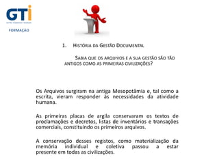 1. HISTÓRIA DA GESTÃO DOCUMENTAL
SABIA QUE OS ARQUIVOS E A SUA GESTÃO SÃO TÃO
ANTIGOS COMO AS PRIMEIRAS CIVILIZAÇÕES?
Os Arquivos surgiram na antiga Mesopotâmia e, tal como a
escrita, vieram responder às necessidades da atividade
humana.
As primeiras placas de argila conservaram os textos de
proclamações e decretos, listas de inventários e transações
comerciais, constituindo os primeiros arquivos.
A conservação desses registos, como materialização da
memória individual e coletiva passou a estar
presente em todas as civilizações.
 