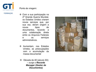 Ponto de viragem:
 Com a sua participação na
2ª Grande Guerra Mundial,
os Estados Unidos criaram
novos serviços que, por
sua vez, deram origem a
novos tipos de
documentos, levando a
uma colaboração direta
entre os Arquivos Federais
e os serviços
administrativos.
 Aumentam, nos Estados
Unidos, as preocupações
com a acumulação da
massa documental
 Década de 40 (século XX)
– surge o Records
Manager (Gestor de
Documentos)
 