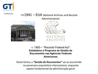 1941 – EUA (National Archives and Records
Administration):
Desta forma, a “Gestão de Documentos” vai-se assumindo
no panorama arquivístico internacional, enquanto
aspeto fundamental da administração geral.
 1950 – “Records Federal Act”:
Estabelece o Programa de Gestão de
Documentos nas Agências Federais
Americanas
 