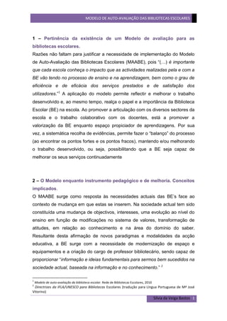 1 – Pertinência da existência de um Modelo de avaliação para as bibliotecas escolares.<br />Razões não faltam para justificar a necessidade de implementação do Modelo de Auto-Avaliação das Bibliotecas Escolares (MAABE), pois “(…) é importante que cada escola conheça o impacto que as actividades realizadas pela e com a BE vão tendo no processo de ensino e na aprendizagem, bem como o grau de eficiência e de eficácia dos serviços prestados e de satisfação dos utilizadores.” A aplicação do modelo permite reflectir e melhorar o trabalho desenvolvido e, ao mesmo tempo, realça o papel e a importância da Biblioteca Escolar (BE) na escola. Ao promover a articulação com os diversos sectores da escola e o trabalho colaborativo com os docentes, está a promover a valorização da BE enquanto espaço propiciador de aprendizagens. Por sua vez, a sistemática recolha de evidências, permite fazer o “balanço” do processo (ao encontrar os pontos fortes e os pontos fracos), mantendo e/ou melhorando o trabalho desenvolvido, ou seja, possibilitando que a BE seja capaz de melhorar os seus serviços continuadamente<br />2 – O Modelo enquanto instrumento pedagógico e de melhoria. Conceitos implicados.<br />O MAABE surge como resposta às necessidades actuais das BE’s face ao contexto de mudança em que estas se inserem. Na sociedade actual tem sido constituída uma mudança de objectivos, interesses, uma evolução ao nível do ensino em função de modificações no sistema de valores, transformação de atitudes, em relação ao conhecimento e na área do domínio do saber. Resultante desta afirmação de novos paradigmas e modalidades da acção educativa, a BE surge com a necessidade de modernização de espaço e equipamentos e a criação do cargo de professor bibliotecário, sendo capaz de proporcionar “informação e ideias fundamentais para sermos bem sucedidos na sociedade actual, baseada na informação e no conhecimento.”  <br />Estudos internacionais mostram que as BE’s podem ter um papel fundamental para o ensino e a aprendizagem, constituindo uma relação entre a qualidade de trabalho da e com a BE e os resultados escolares dos alunos. O MABE surge como forma de analisar o trabalho da BE no sentido de avaliar “o seu contributo para as aprendizagens, para o sucesso educativo, e para a promoção da aprendizagem ao longo da vida.” <br />É então importante que o papel e a missão das BE’s devam enquadrar-se no contexto escolar, tendo em conta as diferentes estruturas com as quais necessitam de interagir: como o caso do Conselho Executivo; do trabalho em articulação com os outros docentes; sendo capaz de desenvolver um trabalho coeso entre a sua equipa (a da BE); e, de todos os outros que possam vir a ser chamados a participar neste processo. Só assim, é possível propor a criação de estratégias e definir actividades conducentes à melhoria das aprendizagens dos alunos, tendo capacidade de fornecer condições e alternativas para orientar estes para a vida. Este modelo “sendo igualmente um princípio de boa gestão e um instrumento indispensável num plano de desenvolvimento, permite contribuir para a afirmação e reconhecimento do papel da BE, determinar até que ponto a missão e os objectivos estabelecidos para a BE estão ou não a ser alcançados, identificar práticas que têm sucesso e que deverão continuar e identificar pontos fracos que importa melhorar.”  Os conceitos, que presidiram à elaboração e aplicação deste modelo, são os seguintes:<br />A noção de valor, não daquilo que faz parte da BE, mas dos resultados obtidos a partir da sua utilização e do trabalho desenvolvido ao nível das aprendizagens e das competências, nos vários domínios inerentes à missão da biblioteca;<br />Avaliação da qualidade da BE e não o desempenho do professor bibliotecário ou da sua equipa. A auto-avaliação deverá contribuir para a melhoria do trabalho realizado; <br />A constante recolha de evidências permitirá que se desenvolvam instrumentos mais aptos a cada BE e ao contexto em que esta se insere. A identificação dos pontos fracos e fortes levará à definição de acções de melhoria, de qualidade e de estratégia de desenvolvimento ao longo do processo. Ou seja, a auto-avaliação deverá ter uma aplicação flexível, adequando a cada escola e BE;<br /> A aplicação do modelo deve ser integrada nas práticas habituais da BE, não devendo implicar sobrecarga de trabalho.<br />3 – Organização estrutural e funcional<br />Num modelo cuja aplicação é, de certa forma, complexa e demorada, a sua divisão em quatro domínios acaba por viabilizar a sua percepção e aplicação. Por outro lado, o facto de todos os domínios serem avaliados ao longo de quatro anos, existindo a obrigatoriedade de todos serem alvo de avaliação, mas não havendo imposição a nível do domínio a avaliar em cada ano, permite alguma flexibilidade ao professor bibliotecário ao nível da organização de trabalho a desenvolver.<br />Assim são apresentados os domínios e respectivos subdomínios:<br />A. Apoio ao desenvolvimento curricular <br />A.1 Articulação curricular da biblioteca escolar com as estruturas de coordenação e supervisão pedagógica e com os docentes <br />A. 2 Promoção das literacias da informação, tecnológica e digital <br />B. Leitura e literacia <br />C. Projectos, parcerias e actividades livres e de abertura à comunidade <br />C.1 Apoio a actividades livres, extra-curriculares e de enriquecimento curricular <br />C.2 Projectos e parcerias <br />D. Gestão da biblioteca escolar <br />D.1 Articulação da biblioteca com a escola. Acesso e serviços prestados pela biblioteca <br />D.2 Condições humanas e materiais para a prestação dos serviços <br />D.3 Gestão da colecção/ da informação<br />4 – Integração/Aplicação à realidade da escola/biblioteca escolar. Oportunidades e constrangimentos<br />O MAABE contém ideias-chave que constituem factores facilitadores à sua integração e aplicação, nomeadamente a flexibilidade e a aproximação por etapas num universo de quatro anos. A avaliação é um processo de melhoria e os resultados devem ser partilhados com o director do agrupamento, divulgados e discutidos nos órgãos de gestão pedagógica. Só com estas práticas será possível tomarem-se decisões, tendo como base os resultados obtidos na avaliação, mas não esquecendo o ambiente interno e externo da BE.<br />No entanto, se este parece ser um modelo flexível, não esqueçamos que esta aplicação só é possível com a recolha sistemática de evidências que são em quantidade e diversidade excessivas, sobrecarregando ainda mais o trabalho que se verifica actualmente nas escolas, uma vez que é um processo que envolve toda a comunidade escolar. Está ainda inerente à implementação deste modelo a elaboração e aplicação de um conjunto de instrumentos que terão de ser alvo de tratamento. Tudo isto, sem ainda ter mencionado que o investimento na formação dos professores bibliotecários a nível da aplicação do modelo é um passo importante para a implementação do modelo nas respectivas bibliotecas. O MAABE afigura-se-me muito ambicioso, atendendo à realidade das escolas.<br />5 – Gestão das mudanças que a sua aplicação impõe. Níveis de participação da e na escola.<br />Segundo Ross Todd “O que é importante é que as evidências recolhidas mostrem como o professor bibliotecário e a biblioteca escolar têm um papel crucial no sucesso educativo dos alunos e na criação de atitudes, valores e de um ambiente de aprendizagem acolhedor e efectivo.”  Ora, a BE deverá ser o palco de um conjunto de aprendizagens que permitam ao aluno desenvolver saberes. Formar indivíduos informados e capazes de desenvolver novas compreensões, percepções e ideias. Contudo, para que a biblioteca consiga ter impacto nestas funções educativas, é necessário que haja “abertura” por parte da escola/agrupamento. Cabe, então, ao professor bibliotecário ser o principal “responsável” pela mudança de mentalidades relativamente à BE. Promover uma forte articulação não só com professores e alunos, mas com toda a comunidade educativa e instituições, programar uma planificação atempada, ser um professor bibliotecário motivado e forte em liderança. Estes são alguns dos pontos fulcrais para que se obtenha uma optimização de todo um processo que procura, de certa forma, formar alunos construtores do seu próprio conhecimento. A biblioteca deve, com a ajuda de todos, ser um espaço valorizado.<br />