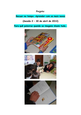 Projeto:

 Recuar no tempo: Aprender com os mais novos

       (Sessão 2 – 30 de abril de 2012)

Para quê palavras quando as imagens dizem tudo…
 