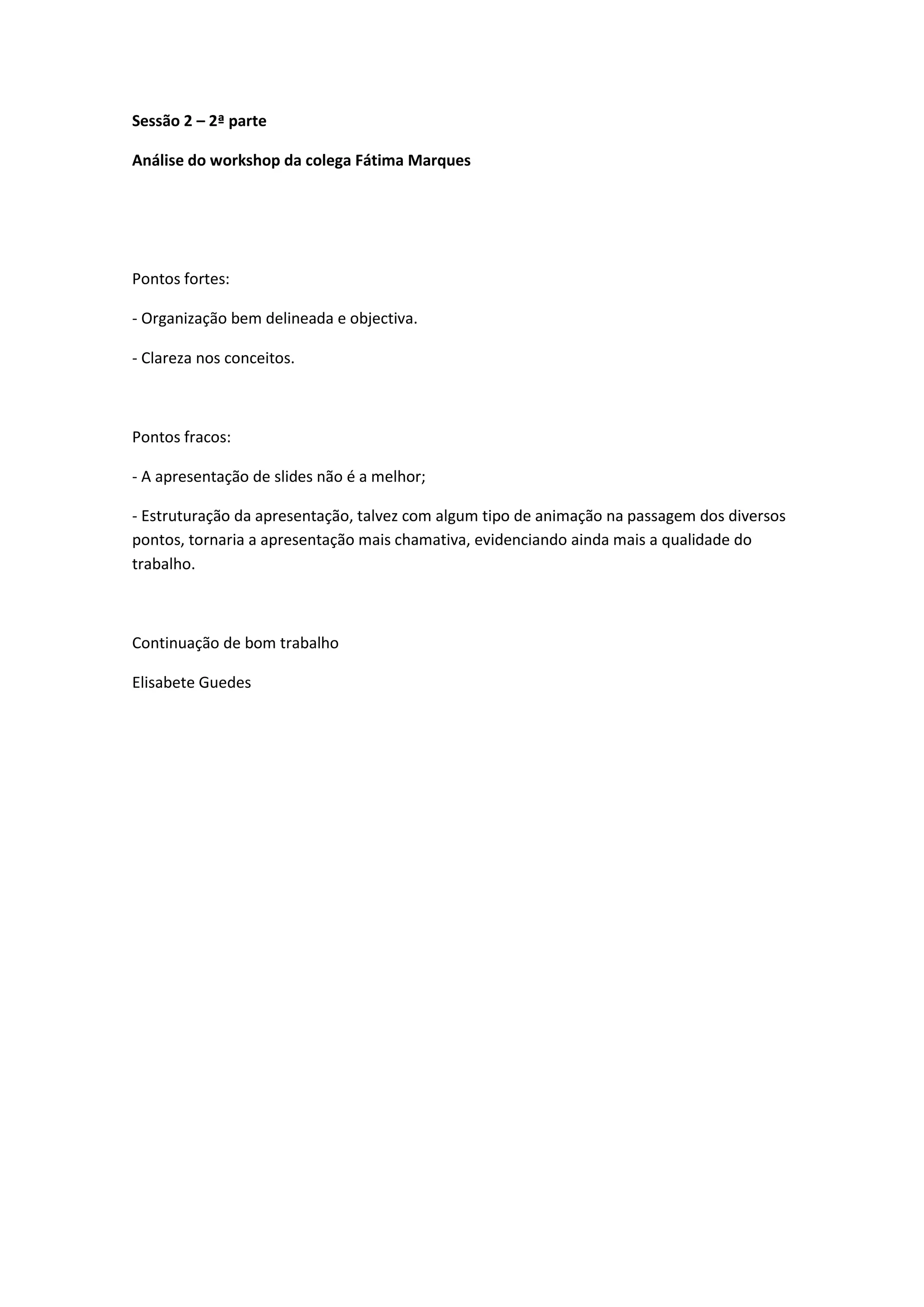 Sessão 2 – 2ª parteAnálise do workshop da colega Fátima MarquesPontos fortes:- Organização bem delineada e objectiva.- Clareza nos conceitos.Pontos fracos:- A apresentação de slides não é a melhor;- Estruturação da apresentação, talvez com algum tipo de animação na passagem dos diversos pontos, tornaria a apresentação mais chamativa, evidenciando ainda mais a qualidade do trabalho.Continuação de bom trabalhoElisabete Guedes