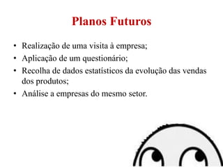 Planos Futuros
• Realização de uma visita à empresa;
• Aplicação de um questionário;
• Recolha de dados estatísticos da evolução das vendas
dos produtos;
• Análise a empresas do mesmo setor.
 