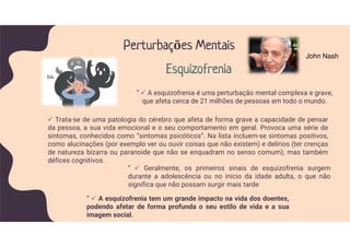 Trata-se de uma patologia do cérebro que afeta de forma grave a capacidade de pensar
da pessoa, a sua vida emocional e o seu comportamento em geral. Provoca uma série de
sintomas, conhecidos como “sintomas psicóticos”. Na lista incluem-se sintomas positivos,
como alucinações (por exemplo ver ou ouvir coisas que não existem) e delírios (ter crenças
de natureza bizarra ou paranoide que não se enquadram no senso comum), mas também
défices cognitivos.
” A esquizofrenia é uma perturbação mental complexa e grave,
que afeta cerca de 21 milhões de pessoas em todo o mundo.
Perturbações Mentais
Esquizofrenia
” Geralmente, os primeiros sinais de esquizofrenia surgem
durante a adolescência ou no início da idade adulta, o que não
significa que não possam surgir mais tarde
” A esquizofrenia tem um grande impacto na vida dos doentes,
podendo afetar de forma profunda o seu estilo de vida e a sua
imagem social.
John Nash
 