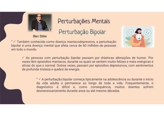 As pessoas com perturbação bipolar passam por drásticas alterações de humor. Por
vezes têm episódios maníacos, durante os quais se sentem muito felizes e mais enérgicas e
ativas do que o normal. Outras vezes, passam por episódios depressivos, com sentimentos
de profunda tristeza e quebra de energia.
” Também conhecida como doença maníacodepressiva, a perturbação
bipolar é uma doença mental que afeta cerca de 60 milhões de pessoas
em todo o mundo
Perturbações Mentais
Perturbação Bipolar
” A perturbação bipolar começa tipicamente na adolescência ou durante o início
da vida adulta e permanece ao longo de toda a vida. Frequentemente, o
diagnóstico é difícil e, como consequência, muitos doentes sofrem
desnecessariamente durante anos ou até mesmo décadas
Ben Stiler
 