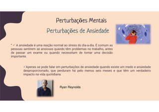 Apenas se pode falar em perturbações de ansiedade quando existe um medo e ansiedade
desproporcionado, que perduram há pelo menos seis meses e que têm um verdadeiro
impacto na vida quotidiana.
” A ansiedade é uma reação normal ao stress do dia-a-dia. É comum as
pessoas sentirem se ansiosas quando têm problemas no trabalho, antes
de passar um exame ou quando necessitam de tomar uma decisão
importante.
Perturbações Mentais
Perturbações de Ansiedade
Ryan Reynolds
 