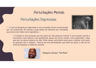 A tristeza é uma emoção que faz parte da vida psíquica normal. É uma reação normal a
momentos mais difíceis, mas geralmente passa em pouco tempo. Uma depressão é algo
que tem um grave impacto na vida. Pode causar sofrimento tanto para o doente, como para
as pessoas que o rodeiam. Trata-se de uma perturbação, que pode ser grave, e não de um
sinal de fraqueza ou falha de carácter.
” O que se designa por depressão é uma condição clínica caracterizada
por um sentimento de tristeza e pela perda de interesse por atividades
que antes eram tidas como agradáveis.
Perturbações Mentais
Perturbações Depressivas
Dowayne Johnson “The Rock”
 