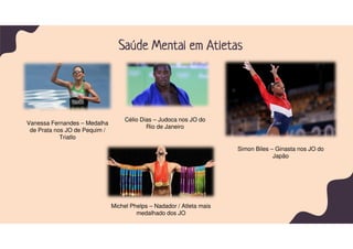 Saúde Mental em Atletas
Vanessa Fernandes – Medalha
de Prata nos JO de Pequim /
Triatlo
Célio Dias – Judoca nos JO do
Rio de Janeiro
Simon Biles – Ginasta nos JO do
Japão
Michel Phelps – Nadador / Atleta mais
medalhado dos JO
 