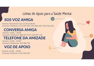 Linhas de Apoio para a Saúde Mental
SOS VOZ AMIGA
Horário: Diariamente das 15:30 às 00:30
Contacto Telefónico: 213 544 545 | 912 802 669 | 963 524 660
CONVERSA AMIGA
Horário: 15:00 – 22:00
Contacto Telefónico: 808 237 327 | 210 027 159
TELEFONE DA AMIZADE
Horário: 16:00 – 23:00
Contacto Telefónico: 222 080 707
VOZ DE APOIO
Horário: 21:00 – 24:00
Contacto Telefónico: 225 506 070
 