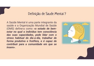 Definição de Saude Mental ?
A Saúde Mental é uma parte integrante da
saúde e a Organização Mundial de Saúde
(OMS) define-a como «o estado de bem-
estar no qual o indivíduo tem consciência
das suas capacidades, pode lidar com o
stress habitual do dia-a-dia, trabalhar de
forma produtiva e frutífera, e é capaz de
contribuir para a comunidade em que se
insere».
 