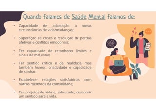 • Capacidade de adaptação a novas
circunstâncias de vida/mudanças;
• Superação de crises e resolução de perdas
afetivas e conflitos emocionais;
• Ter capacidade de reconhecer limites e
sinais de mal-estar;
• Ter sentido crítico e de realidade mas
também humor, criatividade e capacidade
de sonhar;
• Estabelecer relações satisfatórias com
outros membros da comunidade;
• Ter projetos de vida e, sobretudo, descobrir
um sentido para a vida.
Quando falamos de Saúde Mental falamos de:
 