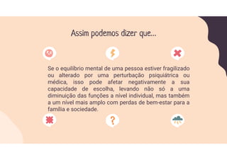 Assim podemos dizer que…
Se o equilíbrio mental de uma pessoa estiver fragilizado
ou alterado por uma perturbação psiquiátrica ou
médica, isso pode afetar negativamente a sua
capacidade de escolha, levando não só a uma
diminuição das funções a nível individual, mas também
a um nível mais amplo com perdas de bem-estar para a
família e sociedade.
 