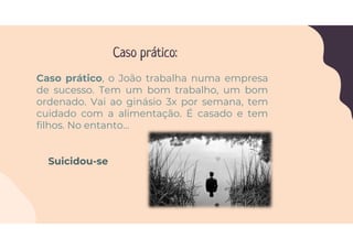 Caso prático:
Caso prático, o João trabalha numa empresa
de sucesso. Tem um bom trabalho, um bom
ordenado. Vai ao ginásio 3x por semana, tem
cuidado com a alimentação. É casado e tem
filhos. No entanto…
Suicidou-se
 