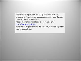 Seleccione, a partir de um programa de edição de imagem, as fotos que considerar adequadas para ilustrar o nosso conto colaborativo; Cada membro deverá fazer o seu registo em  http://www.tikatok.com   Dentro da disponibilidade de cada um, deverão explorar esta e-book digital. 
