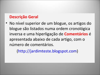 Descrição Geral No nível superior de um blogue, os artigos do blogue são listados numa ordem cronológica inversa e uma hiperligação de  Comentários  é apresentada abaixo de cada artigo, com o número de comentários.  ( http://jardimteste.blogspot.com ) 