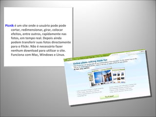 Picnik  é um site onde o usuário pode pode cortar, redimensionar, girar, colocar efeitos, entre outros, rapidamente nas fotos, em tempo real. Depois ainda podem transferir suas fotos directamente para o Flickr. Não é necessário fazer nenhum download para utilizar o site. Funciona com Mac, Windows e Linux. 