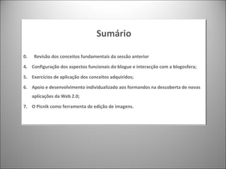 Sumário 0.  Revisão dos conceitos fundamentais da sessão anterior Configuração dos aspectos funcionais do blogue e interacção com a blogosfera; Exercícios de aplicação dos conceitos adquiridos; Apoio e desenvolvimento individualizado aos formandos na descoberta de novas aplicações da Web 2.0; O Picnik como ferramenta de edição de imagens. 