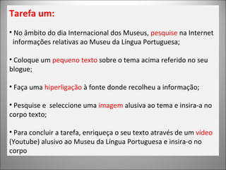 Tarefa um: No âmbito do dia Internacional dos Museus,  pesquise  na Internet informações relativas ao Museu da Língua Portuguesa; Coloque um  pequeno texto  sobre o tema acima referido no seu blogue; Faça uma  hiperligação  à fonte donde recolheu a informação; Pesquise e  seleccione uma  imagem  alusiva ao tema e insira-a no corpo texto; Para concluir a tarefa, enriqueça o seu texto através de um  vídeo  (Youtube) alusivo ao Museu da Língua Portuguesa e insira-o no corpo 