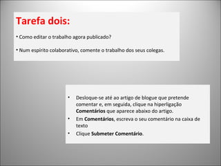 Tarefa dois: Como editar o trabalho agora publicado? Num espírito colaborativo, comente o trabalho dos seus colegas. Desloque-se até ao artigo de blogue que pretende comentar e, em seguida, clique na hiperligação  Comentários  que aparece abaixo do artigo. Em  Comentários , escreva o seu comentário na caixa de texto Clique  Submeter Comentário . 