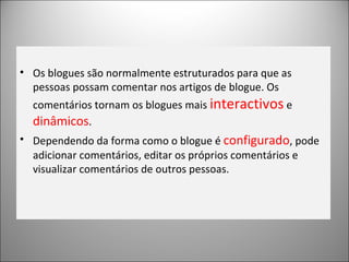 Os blogues são normalmente estruturados para que as pessoas possam comentar nos artigos de blogue. Os comentários tornam os blogues mais  interactivos  e  dinâmicos . Dependendo da forma como o blogue é  configurado , pode adicionar comentários, editar os próprios comentários e visualizar comentários de outros pessoas. 