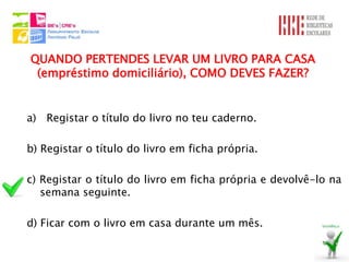 QUANDO PERTENDES LEVAR UM LIVRO PARA CASA
 (empréstimo domiciliário), COMO DEVES FAZER?


a) Registar o título do livro no teu caderno.

b) Registar o título do livro em ficha própria.

c) Registar o título do livro em ficha própria e devolvê-lo na
   semana seguinte.

d) Ficar com o livro em casa durante um mês.
 